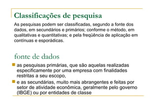 Classificações de pesquisa
 as pesquisas primárias, que são aquelas realizadas
especificamente por uma empresa com finalidades
restritas a seu escopo,
 e as secundárias, muito mais abrangentes e feitas por
setor de atividade econômica, geralmente pelo governo
(IBGE) ou por entidades de classe
fonte de dados
As pesquisas podem ser classificadas, segundo a fonte dos
dados, em secundários e primários; conforme o método, em
qualitativas e quantitativas; e pela freqüência de aplicação em
contínuas e esporádicas.
 