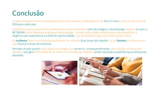 Conclusão
A nossa amostra mesmo sendo pequena foi bem diversa, tendo pessoas de 20 a 27 anos, com um equilibro de
50% para cada sexo.
Concluímos que a maioria dos entrevistados usam como base sites de estágios e de emprego. Apenas ¼ usam o
NETWORK como ferramenta de busca de emprego. A maior dificuldade sentida pelos entrevistados é a
exigência por experiência e a falta de oportunidade, isso se dá pela ampla concorrência dessa área.
As mulheres foram mais focadas escolhendo no máximo duas áreas de trabalho , já os homens escolheram em
sua maioria 4 áreas de interesse.
Percebe-se que quanto mais idade mais exigências se tem e, consequentemente, mais opções de áreas são
optadas. Isso gera dificuldade de se entrar no mercado de trabalho sendo necessário experiências profissionais
passadas.
 