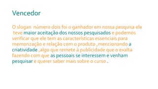 Vencedor
O slogan número dois foi o ganhador em nossa pesquisa ele
teve maior aceitação dos nossos pesquisados e podemos
verificar que ele tem as características essenciais para
memorização e relação com o produto ,mencionando a
criatividade ,algo que remete à publicidade que o exalta
fazendo com que as pessoais se interessem e venham
pesquisar e querer saber mais sobre o curso .
 