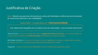 Justificativa de Criação
Textura/ Cores – Usou-se as bases das cores o Logotipo dos 40 anos do Curso + uma marca d’agua de
mapa e desenhos/textura de folha de sulfite (remetendo ao ambiente escolar)
Identidade da Marca – Usamos o formado circular do logotipo em toda arte, trabalhando a ideia de
percepção da forma. Facilitando a absorção da informação pelo receptor.
Tipografia - Usamos letra do tipo MODERNA e letras CURSIVAS para palavras-chaves.
Ideia – Mostrar aos potencias clientes/alunos na Área de Publicidade os diferencias da Universidade
de maneira que diferente e com credibilidade.
Analise SWOT - Principal diferencial - Internacionalidade
Usar depoimento fotográfico de um próprio aluno da universidade + uma chamada interessante
 