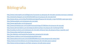 Bibliografia
http://www.institutophd.com.br/blog/como-funcionam-as-pesquisas-de-mercado-conceitos-tecnicas-e-analises/
http://edukavita.blogspot.com.br/2013/01/definicao-de-pesquisa-de-mercado.html
http://www.sebrae.com.br/sites/PortalSebrae/artigos/Pesquisa-de-mercado:-o-que-%C3%A9-e-para-que-serve
http://defatosedados.com.br/pesquisa-de-mercado/
http://www.significados.com.br/pesquisa/
http://www.portaleducacao.com.br/administracao/artigos/57200/tipos-de-pesquisa-de-mercado
http://www.administradores.com.br/artigos/academico/tipos-de-pesquisa-de-marketing/72792/
http://casadaconsultoria.com.br/pesquisa-de-mercado-utilizacao-tipos-de-pesquisa-dicas-e-quando-usar/
http://www.abep.org/historia-da-pesquisa
http://pt.slideshare.net/maralzinhu/marketing-e-pesquisa-de-mercado
http://www.multifocus.com.br/quantitativaqualitativa.php
http://www.abntouvancouver.com.br/2014/09/diferencas-entre-pesquisa-de-campo.html
https://www.ecommercebrasil.com.br/artigos/pesquisa-de-mercado-passo-a-passo/
http://www.montarumnegocio.com/fazer-pesquisa-mercado-passo-passo/
 