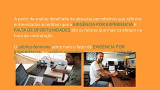 A partir da analise detalhada da pesquisa percebemos que 75% dos
entrevistados acreditam que a EXIGÊNCIA POR EXPERIENCIA E
FALTA DE OPORTUNIDADES são os fatores que mais os afetam na
hora da contratação.
O público feminino sente mais o fator da EXIGÊNCIA POR
EXPERIÊNCIA e o público masculino já sente mais a FALTA DE
OPORTUNIDADE,
 