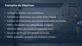 Exemplos de Objetivos
• Conhecer os clientes e suas preferências;
• Conhecer os concorrentes, seus pontos fortes e fracos;
• Conhecer os fornecedores, seus clientes e sua política de atuação;
• Definir a localização mais adequada para o negócio;
• Identificar hábitos de consumo da população local;
• Lançar ou aperfeiçoar novo produto ou serviço;
• Definir qualidade e variedade dos produtos e serviços.
 