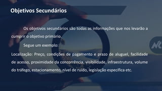 Objetivos Secundários
Os objetivos secundários são todas as informações que nos levarão a
cumprir o objetivo primário.
Segue um exemplo:
Localização: Preço, condições de pagamento e prazo de aluguel, facilidade
de acesso, proximidade da concorrência, visibilidade, infraestrutura, volume
do tráfego, estacionamento, nível de ruído, legislação específica etc.
 