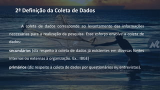 A coleta de dados corresponde ao levantamento das informações
necessárias para a realização da pesquisa. Esse esforço envolve a coleta de
dados:
secundários (diz respeito à coleta de dados já existentes em diversas fontes
internas ou externas à organização. Ex.: IBGE)
primários (diz respeito à coleta de dados por questionários ou entrevistas).
2ª Definição da Coleta de Dados
 