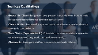 • Grupos de Discussão: grupos que passam cerca de uma hora e meia
discutindo detalhadamente determinados assuntos.
• Cliente Oculto: Pesquisador que se passa por cliente e analisa diversos
fatores da concorrência.
• Teste Clínico (Experimentação): Entrevista com o consumidor após ele ter
experimentado ou degustado um produto ou serviço.
• Observação: Serve para verificar o comportamento do público.
Técnicas Qualitativas
 