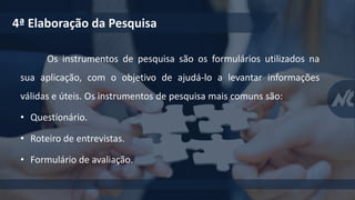 Os instrumentos de pesquisa são os formulários utilizados na
sua aplicação, com o objetivo de ajudá-lo a levantar informações
válidas e úteis. Os instrumentos de pesquisa mais comuns são:
• Questionário.
• Roteiro de entrevistas.
• Formulário de avaliação.
4ª Elaboração da Pesquisa
 