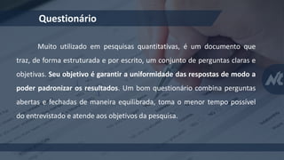 Questionário
Muito utilizado em pesquisas quantitativas, é um documento que
traz, de forma estruturada e por escrito, um conjunto de perguntas claras e
objetivas. Seu objetivo é garantir a uniformidade das respostas de modo a
poder padronizar os resultados. Um bom questionário combina perguntas
abertas e fechadas de maneira equilibrada, toma o menor tempo possível
do entrevistado e atende aos objetivos da pesquisa.
 