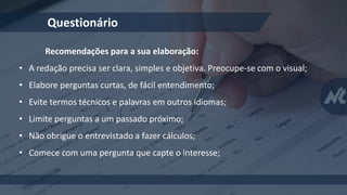 Questionário
Recomendações para a sua elaboração:
• A redação precisa ser clara, simples e objetiva. Preocupe-se com o visual;
• Elabore perguntas curtas, de fácil entendimento;
• Evite termos técnicos e palavras em outros idiomas;
• Limite perguntas a um passado próximo;
• Não obrigue o entrevistado a fazer cálculos;
• Comece com uma pergunta que capte o interesse;
 