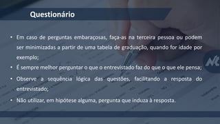 Questionário
• Em caso de perguntas embaraçosas, faça-as na terceira pessoa ou podem
ser minimizadas a partir de uma tabela de graduação, quando for idade por
exemplo;
• É sempre melhor perguntar o que o entrevistado faz do que o que ele pensa;
• Observe a sequência lógica das questões, facilitando a resposta do
entrevistado;
• Não utilizar, em hipótese alguma, pergunta que induza à resposta.
 