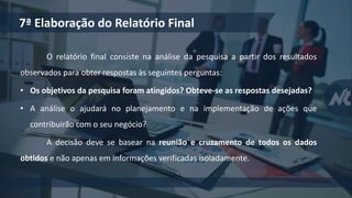 O relatório final consiste na análise da pesquisa a partir dos resultados
observados para obter respostas às seguintes perguntas:
• Os objetivos da pesquisa foram atingidos? Obteve-se as respostas desejadas?
• A análise o ajudará no planejamento e na implementação de ações que
contribuirão com o seu negócio?
A decisão deve se basear na reunião e cruzamento de todos os dados
obtidos e não apenas em informações verificadas isoladamente.
7ª Elaboração do Relatório Final
 