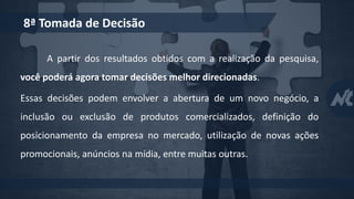 A partir dos resultados obtidos com a realização da pesquisa,
você poderá agora tomar decisões melhor direcionadas.
Essas decisões podem envolver a abertura de um novo negócio, a
inclusão ou exclusão de produtos comercializados, definição do
posicionamento da empresa no mercado, utilização de novas ações
promocionais, anúncios na mídia, entre muitas outras.
8ª Tomada de Decisão
 