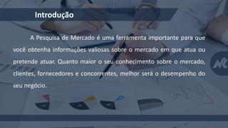 Introdução
A Pesquisa de Mercado é uma ferramenta importante para que
você obtenha informações valiosas sobre o mercado em que atua ou
pretende atuar. Quanto maior o seu conhecimento sobre o mercado,
clientes, fornecedores e concorrentes, melhor será o desempenho do
seu negócio.
 