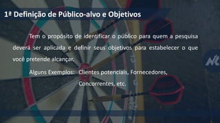 1ª Definição de Público-alvo e Objetivos
Tem o propósito de identificar o público para quem a pesquisa
deverá ser aplicada e definir seus objetivos para estabelecer o que
você pretende alcançar.
Alguns Exemplos: Clientes potenciais, Fornecedores,
Concorrentes, etc.
 