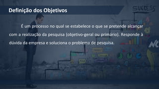 Definição dos Objetivos
É um processo no qual se estabelece o que se pretende alcançar
com a realização da pesquisa (objetivo-geral ou primário). Responde à
dúvida da empresa e soluciona o problema de pesquisa.
 