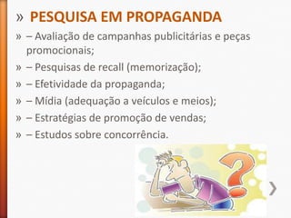 » PESQUISA EM PROPAGANDA
» – Avaliação de campanhas publicitárias e peças
promocionais;
» – Pesquisas de recall (memorização);
» – Efetividade da propaganda;
» – Mídia (adequação a veículos e meios);
» – Estratégias de promoção de vendas;
» – Estudos sobre concorrência.
 