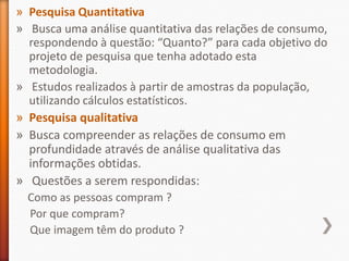 » Pesquisa Quantitativa
» Busca uma análise quantitativa das relações de consumo,
respondendo à questão: “Quanto?” para cada objetivo do
projeto de pesquisa que tenha adotado esta
metodologia.
» Estudos realizados à partir de amostras da população,
utilizando cálculos estatísticos.
» Pesquisa qualitativa
» Busca compreender as relações de consumo em
profundidade através de análise qualitativa das
informações obtidas.
» Questões a serem respondidas:
Como as pessoas compram ?
Por que compram?
Que imagem têm do produto ?
 