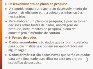 » Desenvolvimento do plano de pesquisa
» A segunda etapa diz respeito ao desenvolvimento do
plano mais eficiente para a coleta das informações
necessárias.
» Para elaborar um plano de pesquisa, é preciso tomar
decisões sobre fontes de dados, abordagens de
pesquisa, instrumentos de pesquisa, plano de
amostragem e métodos de contato
» 1- Fontes de dados
» Dados secundários: são dados que já foram coletados
para outra finalidade e podem ser encontrados em
algum lugar.
» Dados primários: são dados novos que serão coletados
para uma finalidade específica ou para um projeto
específico de pesquisa.
 