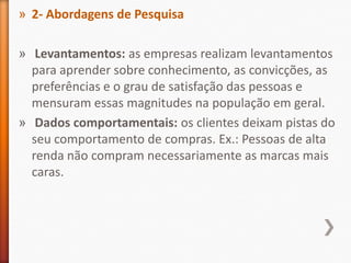 » 2- Abordagens de Pesquisa
» Levantamentos: as empresas realizam levantamentos
para aprender sobre conhecimento, as convicções, as
preferências e o grau de satisfação das pessoas e
mensuram essas magnitudes na população em geral.
» Dados comportamentais: os clientes deixam pistas do
seu comportamento de compras. Ex.: Pessoas de alta
renda não compram necessariamente as marcas mais
caras.
 