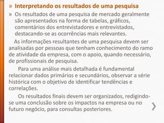 » Interpretando os resultados de uma pesquisa
» Os resultados de uma pesquisa de mercado geralmente
são apresentados na forma de tabelas, gráficos,
comentários dos entrevistadores e entrevistados,
destacando-se as ocorrências mais relevantes.
As informações resultantes de uma pesquisa devem ser
analisadas por pessoas que tenham conhecimento do ramo
de atividade da empresa, com o apoio, quando necessário,
de profissionais de pesquisa.
Para uma análise mais detalhada é fundamental
relacionar dados primários e secundários, observar a série
histórica com o objetivo de identificar tendências e
correlações.
Os resultados finais devem ser organizados, redigindo-
se uma conclusão sobre os impactos na empresa ou no
futuro negócio, para consultas posteriores.
 