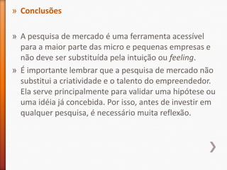 » Conclusões
» A pesquisa de mercado é uma ferramenta acessível
para a maior parte das micro e pequenas empresas e
não deve ser substituída pela intuição ou feeling.
» É importante lembrar que a pesquisa de mercado não
substitui a criatividade e o talento do empreendedor.
Ela serve principalmente para validar uma hipótese ou
uma idéia já concebida. Por isso, antes de investir em
qualquer pesquisa, é necessário muita reflexão.
 
