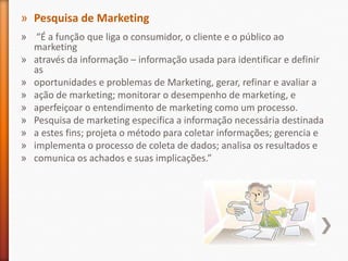 » Pesquisa de Marketing
» “É a função que liga o consumidor, o cliente e o público ao
marketing
» através da informação – informação usada para identificar e definir
as
» oportunidades e problemas de Marketing, gerar, refinar e avaliar a
» ação de marketing; monitorar o desempenho de marketing, e
» aperfeiçoar o entendimento de marketing como um processo.
» Pesquisa de marketing especifica a informação necessária destinada
» a estes fins; projeta o método para coletar informações; gerencia e
» implementa o processo de coleta de dados; analisa os resultados e
» comunica os achados e suas implicações.”
 