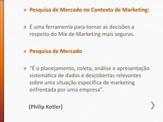 » Pesquisa de Mercado no Contexto de Marketing:
» É uma ferramenta para tornar as decisões a
respeito do Mix de Marketing mais seguras.
» Pesquisa de Mercado
» “É o planejamento, coleta, análise e apresentação
sistemática de dados e descobertas relevantes
sobre uma situação específica de marketing
enfrentada por uma empresa”.
(Philip Kotler)
 