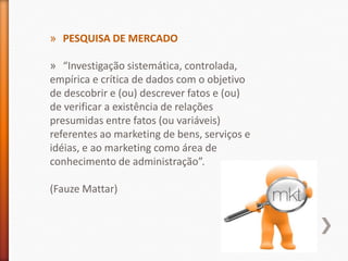 » PESQUISA DE MERCADO
» “Investigação sistemática, controlada,
empírica e crítica de dados com o objetivo
de descobrir e (ou) descrever fatos e (ou)
de verificar a existência de relações
presumidas entre fatos (ou variáveis)
referentes ao marketing de bens, serviços e
idéias, e ao marketing como área de
conhecimento de administração”.
(Fauze Mattar)
 