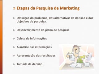 » Etapas da Pesquisa de Marketing
» Definição do problema, das alternativas de decisão e dos
objetivos de pesquisa.
» Desenvolvimento do plano de pesquisa
» Coleta de informações
» A análise das informações
» Apresentação dos resultados
» Tomada de decisão
 