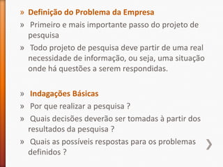 » Definição do Problema da Empresa
» Primeiro e mais importante passo do projeto de
pesquisa
» Todo projeto de pesquisa deve partir de uma real
necessidade de informação, ou seja, uma situação
onde há questões a serem respondidas.
» Indagações Básicas
» Por que realizar a pesquisa ?
» Quais decisões deverão ser tomadas à partir dos
resultados da pesquisa ?
» Quais as possíveis respostas para os problemas
definidos ?
 