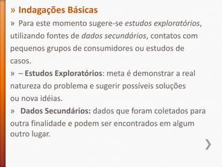 » Indagações Básicas
» Para este momento sugere-se estudos exploratórios,
utilizando fontes de dados secundários, contatos com
pequenos grupos de consumidores ou estudos de
casos.
» – Estudos Exploratórios: meta é demonstrar a real
natureza do problema e sugerir possíveis soluções
ou nova idéias.
» Dados Secundários: dados que foram coletados para
outra finalidade e podem ser encontrados em algum
outro lugar.
 