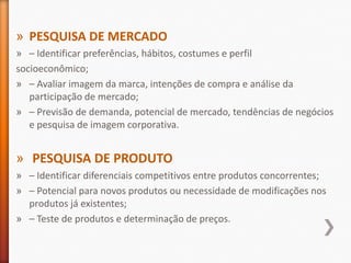 » PESQUISA DE MERCADO
» – Identificar preferências, hábitos, costumes e perfil
socioeconômico;
» – Avaliar imagem da marca, intenções de compra e análise da
participação de mercado;
» – Previsão de demanda, potencial de mercado, tendências de negócios
e pesquisa de imagem corporativa.
» PESQUISA DE PRODUTO
» – Identificar diferenciais competitivos entre produtos concorrentes;
» – Potencial para novos produtos ou necessidade de modificações nos
produtos já existentes;
» – Teste de produtos e determinação de preços.
 