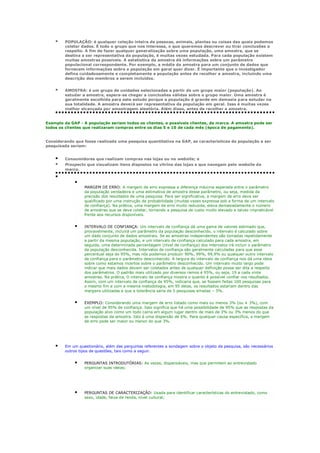 

POPULAÇÃO: é qualquer coleção inteira de pessoas, animais, plantas ou coisas das quais podemos
coletar dados. É todo o grupo que nos interessa, o que queremos descrever ou tirar conclusões a
respeito. A fim de fazer qualquer generalização sobre uma população, uma amostra, que se
destina a ser representativa da população, é muitas vezes estudada. Para cada população existem
muitas amostras possíveis. A estatística da amostra dá informações sobre um parâmetro
populacional correspondente. Por exemplo, a média da amostra para um conjunto de dados que
fornecem informações sobre a população em geral quer dizer. É importante que o investigador
defina cuidadosamente e completamente a população antes de recolher a amostra, incluindo uma
descrição dos membros a serem incluídos.



AMOSTRA: é um grupo de unidades selecionadas a partir de um grupo maior (população). Ao
estudar a amostra, espera-se chegar a conclusões válidas sobre o grupo maior. Uma amostra é
geralmente escolhida para este estudo porque a população é grande em demasia para estudar na
sua totalidade. A amostra deverá ser representativa da população em geral. Isso é muitas vezes
melhor alcançada por amostragem aleatória. Além disso, antes de recolher a amostra.

Exemplo da GAP - A população seriam todos os clientes, e possíveis clientes, da marca. A amostra pode ser
todos os clientes que realizaram compras entre os dias 5 e 10 de cada mês (época de pagamento).
Considerando que fosse realizada uma pesquisa quantitativa na GAP, as características da população a ser
pesquisada seriam:





Consumidores que realizam compras nas lojas ou no website; e
Prospects que visualizam itens dispostos na vitrine das lojas e que navegam pelo website da
marca.



MARGEM DE ERRO: A margem de erro expressa a diferença máxima esperada entre o parâmetro
da população verdadeira e uma estimativa de amostra desse parâmetro, ou seja, medida da
precisão dos resultados de uma pesquisa. Para ser significativa, a margem de erro deve ser
qualificado por uma instrução de probabilidade (muitas vezes expressa sob a forma de um intervalo
de confiança). Na prática, uma margem de erro muito reduzida, eleva demasiadamente o número
de amostras que se deve coletar, tornando a pesquisa de custo muito elevado e talvez impraticável
frente aos recursos disponíveis.







INTERVALO DE CONFIANÇA: Um intervalo de confiança dá uma gama de valores estimado que,
provavelmente, incluirá um parâmetro da população desconhecido, o intervalo é calculado sobre
um dado conjunto de dados amostrais. Se as amostras independentes são tomadas repetidamente
a partir da mesma população, e um intervalo de confiança calculado para cada amostra, em
seguida, uma determinada percentagem (nível de confiança) dos intervalos irá incluir o parâmetro
da população desconhecida. Intervalos de confiança são geralmente calculadas para que esse
percentual seja de 95%, mas nós podemos produzir 90%, 99%, 99,9% ou qualquer outro intervalo
de confiança para o parâmetro desconhecido. A largura do intervalo de confiança nos dá uma ideia
sobre como estamos incertos sobre o parâmetro desconhecido. Um intervalo muito largo pode
indicar que mais dados devem ser coletados antes de qualquer definição possa ser dita a respeito
dos parâmetros. O padrão mais utilizado por diversos ramos é 95%, ou seja, 19 a cada vinte
amostras. Na prática, O intervalo de confiança mostra o quanto é possível confiar nos resultados.
Assim, com um intervalo de confiança de 95%, indicaria que, se fossem feitas 100 pesquisas para
o mesmo fim e com a mesma metodologia, em 95 delas, os resultados estariam dentro das
margens utilizadas e que a tolerância seria de 5 pesquisas erradas – 5%.
EXEMPLO: Considerando uma margem de erro listado como mais ou menos 3% (ou ± 3%), com
um nível de 95% de confiança. Isso significa que há uma possibilidade de 95% que as respostas da
população alvo como um todo cairia em algum lugar dentro de mais de 3% ou 3% menos do que
as respostas da amostra. Isto é uma dispersão de 6%. Para qualquer causa específica, a margem
de erro pode ser maior ou menor do que 3%.

Em um questionário, além das perguntas referentes a sondagem sobre o objeto da pesquisa, são necessários
outros tipos de questões, tais como a seguir.



PERGUNTAS INTRODUTÓRIAS: As vezes, dispensáveis, mas que permitem ao entrevistado
organizar suas ideias;



PERGUNTAS DE CARACTERIZAÇÃO: Usada para identificar características do entrevistado, como
sexo, idade, faixa de renda, nível cultural;

 