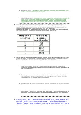 

PERGUNTAS FILTRO: É utilizada para verificar se a pessoa correta está sendo entrevistada, ou se a
ela deve ou não ser aplicada a pergunta seguinte; e



OBSERVAÇÕES VISUAIS: Não são questões de fato, mas são observações sobre a comunicação não
verbal em que o entrevistado apresenta corporalmente ao responder. Dependendo do tipo de
pesquisa pode ser muito importante que o entrevistador considere, principalmente quando as
pesquisas forem filmadas. Sua utilização porém exige pessoal bem treinado para entrevistar ou
analisar.



A redução da margem de erro aprimoraria a precisão da pesquisa (diferença entre a população real e a
amostragem), esse feito se dá através de um número maior de amostras. Porém, o número de amostras
necessárias cresceria demasiadamente com ganhos marginais de precisão nos resultados. Dessa forma,
haveria um maior dispendio de tempo e naturalmente maior custo da pesquisa.
Por exemplo, as pessoas que possuem o perfil de cliente da GAP em Los Angeles, como sendo a quantidade
de 1.142.222 pesssoas e considerando um intervalo de confiança de 95%, tem-se:



No caso de recusa de entrevista, o entrevistador deve anotar na folha de recusa o número – e, se for o caso,
o perfil – de pessoas que se recusaram a dar entrevistas, para posterior controle e análise pelo supervisor.
No caso de questionários não adequadamente respondidos, tem-se as alternativas:



Voltar ao entrevistado, quando isso é possível, e justificar o esforço por ser uma pergunta
importante – se não é possível ou se a pergunta não justifica o esforço, podemos passar a uma das
três outras alternativas;



Descartar para aquele respondente apenas a questão com problema, considerando as demais –
isso se justifica em questões do tipo idade, de importância apenas relativa, quando as demais
respostas estariam em condições de serem aproveitadas;



Considerar como não sabe ou não respondeu as respostas inconsistentes em um item suplementar;
e



Descartar todo o questionário – nesse caso, há de se verificar se o descarte não traz problemas ao
equilíbrio da amostra, sendo necessário, por vezes, repor o questionário com outro respondente.

1. É POSSÍVEL QUE O RESULTADO DE UMA PESQUISA, ELEITORAL
OU NÃO, NÃO SEJA CONFIRMADO SE CONFRONTADO COM O
'MUNDO REAL'. POR EXEMPLO, O CANDIDATO APONTADO PELA

 