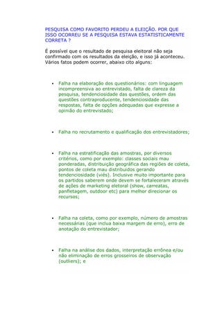 PESQUISA COMO FAVORITO PERDEU A ELEIÇÃO. POR QUE
ISSO OCORREU SE A PESQUISA ESTAVA ESTATISTICAMENTE
CORRETA ?
É possível que o resultado de pesquisa eleitoral não seja
confirmado com os resultados da eleição, e isso já aconteceu.
Vários fatos podem ocorrer, abaixo cito alguns:



Falha na elaboração dos questionários: com linguagem
incompreensiva ao entrevistado, falta de clareza da
pesquisa, tendenciosidade das questões, ordem das
questões contraproducente, tendenciosidade das
respostas, falta de opções adequadas que expresse a
opinião do entrevistado;



Falha no recrutamento e qualificação dos entrevistadores;



Falha na estratificação das amostras, por diversos
critérios, como por exemplo: classes sociais mau
ponderadas, distribuição geográfica das regiões de coleta,
pontos de coleta mau distribuidos gerando
tendenciosidade (viés). Inclusive muito importante para
os partidos saberem onde devem se fortaleceram através
de ações de marketing eletoral (show, carreatas,
panfletagem, outdoor etc) para melhor direcionar os
recursos;



Falha na coleta, como por exemplo, número de amostras
necessárias (que inclua baixa margem de erro), erro de
anotação do entrevistador;



Falha na análise dos dados, interpretação errônea e/ou
não eliminação de erros grosseiros de observação
(outliers); e

 