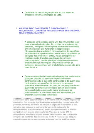 

Qualidade da metodologia aplicada ao processar as
amostra e inferir as intenções de voto.

2. AO RESULTADO DA PESQUISA É ELABORADO PELO
PESQUISADOR. COMO ESSE RESULTADO DEVE SER ENCARADO
PELA EMPRESA-CLIENTE ?



A pesquisa será utilizada como um dos intrumentos leais
para a tomada de decisão. Ao receber os resultados da
pesquisa, a empresa-cliente pode apresentar o conteúdo
em uma reunião aos funcionários responsáveis
(divulgação dos resultados) com o objetivo de identificar
os problemas e oportunidades, assim como reconhecer as
soluções dos problemas. Então, novas percepções da
realidade serão tratadas, readequando o mix de
marketing para: melhor planejar o lançamento do novo
produto/serviço; readequar um produto/serviço já
existente; descontinuar um produto/serviço que não gera
mais lucro; e



Quanto a questão da idoneidade da pesquisa, assim como
qualquer produto ou serviço é importante que o
contratante saiba o que está contratando e de quem está
contratando, por opiniões de terceiros ou serviços
prestados anteriormente. No caso de um pesquisa de má
qualidade as tomadas de decisões seriam desconexas
com a realidade, o que pode custar muito caro ao
empreendedor, e em último caso até mesmo ter que
encerrar as atividades comerciais.

Acredito que seria possível resolver o problema da GAP através de pesquisa
qualitativa. Pois por este tipo de pesquisa seria possível revelar o que não
pode ser percebido por meios de perguntas objetivas (valorizando o lado
subjetivo das pessoas) e assim montar um perfil mais exato do
comportamento dos consumidores, e com esse perfil modelar o produto
compatível com o que o cliente valoriza. Visto que a marca GAP foi
perdendo sua identidade original através das mudanças executadas pela
direção e se afastando dos conceitos da moda. A realização da pesquisa
qualitativa pode servir para retomar a sintonia com os usuários atuais.

 