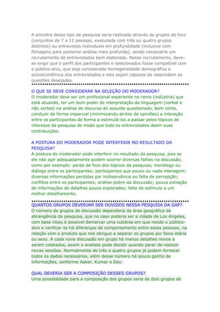 A amostra desse tipo de pesquisa seria realizada através de grupos de foco
(conjuntos de 7 a 12 pessoas, executada com três ou quatro grupos
distintos) ou entrevistas individuais em profundidade (inclusive com
filmagens para posterior análise mais profunda), sendo necessário um
recrutamento de entrevistados bem elaborado. Nesse recrutamento, devese exigir que o perfil dos participantes e selecionados fosse compatível com
o público-alvo, que seja considerada homogeneidade demográfica e
socioeconômica dos entrevistados e eles sejam capazes de respondem as
questões desejadas.
O QUE SE DEVE CONSIDERAR NA SELEÇÃO DO MODERADOR?
O moderador deve ser um profissional experiente no ramo (indústria) que
está atuando, ter um bom poder de interpretação da linguagem (verbal e
não verbal) na análise do discurso do assunto questionado, bem como,
conduzir de forma imparcial (minimizando atritos de opiniões) a interação
entre os participantes de forma a estimulá-los a passar pelos tópicos de
interesse da pesquisa de modo que todo os entrevistados deem suas
contribuições.
A POSTURA DO MODERADOR PODE INTERFERIR NO RESULTADO DA
PESQUISA?
A postura do moderador pode interferir no resultado da pesquisa, pois se
ele não agir adequadamente podem ocorrer diversas falhas na discussão,
como por exemplo: perda de foco dos tópicos da pesquisa; monólogo ou
diálogo entre os participantes; participantes que pouco ou nada interagem;
diversas informações perdidas por inobservância ou falta de percepção;
conflitos entre os participantes; análise pobre da discussão; pouca extração
de informações de detalhes pouco explorados; falta de estímulo a um
melhor detalhamento.
QUANTOS GRUPOS DEVERIAM SER OUVIDOS NESSA PESQUISA DA GAP?
O número de grupos de discussão dependeria da área geográfica de
abrangência da pesquisa, que no caso poderia ser a cidade de Los Angeles,
com base nisso é possível demarcar uma subárea em que reside o públicoalvo e verificar se há diferenças de comportamento entre essas pessoas, na
relação com o produto que nos obrigue a separar os grupos por faixa etária
ou sexo. A cada nova discussão em grupo há menos detalhes novos a
serem coletados, assim o analista pode decidir quando parar de realizar
novas sessões. Normalmente de três a quatro grupos já podem fornecer
todos os dados necessários, além desse número há pouco ganho de
informações, conforme Aaker, Kumar e Day.
QUAL DEVERIA SER A COMPOSIÇÃO DESSES GRUPOS?
Uma possibilidade para a composição dos grupos seria de dois grupos de

 