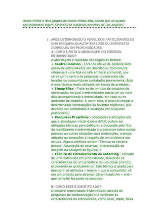 classe média e dois grupos de classe média alta, sendo que os quatro
agrupamentos sejam advindos de subáreas distintas de Los Angeles.

1) APÓS DETERMINADO O PERFIL DOS PARTICIPANTES DE
UMA PESQUISA QUALITATIVA (DGS OU ENTREVISTA
INDIVIDUAL EM PROFUNDIDADE):
A) COMO É FEITA A ABORDAGEM DO POSSÍVEL
ENTREVISTADO?
A abordagem é realizada das seguintes formas:
+ Central location - Local de afluxo de pessoas onde
possíveis entrevistados são abordados. Comumente
refere-se a uma loja ou sala em local comercial, que
serve como centro de pesquisas, e para onde são
levados os consumidores contatados previamente. Esta
é uma técnica muito utilizada em testes de produtos;
+ Etnográfica - Trata-se de um tipo de pesquisa de
observação, na qual o entrevistador passa um ou mais
dias acompanhando o entrevistado, em casa ou no
ambiente de trabalho. A partir dela, é possível chegar a
determinadas constatações ou levantar hipóteses, que
deverão ser submetidas à validação em pesquisas
posteriores;
+ Pesquisas Projetivas - adequadas a situações em
que a abordagem inicial é mais difícil, podem ser
utilizadas técnicas para deflagrar a discussão pelo fato
de mobilizarem o entrevistado a projetarem sobre outras
pessoas ou outras situações suas motivações, crenças,
atitudes ou sensações a respeito de um problema em
estudo. Alguns artifícios seriam: Técnica da terceira
pessoa, Associação de palavras, Interpretação de
imagem ou Colagem de figuras; e
+ Técnica de Encadeamento ou laddering - consiste
de uma entrevista em profundidade, buscando as
características de um produto e de uso desse produto,
explorando-as gradualmente. Esta técnica é usada para
descobrir os atributos – means – que o consumidor vê
em um produto para alcançar determinado fim – end –
que também faz parte da pesquisa.
B) COMO ESSE É IDENTIFICADO?
O possível entrevistado é identificado através de
perguntas de caracterização que verificam as
características do entrevistado, como sexo, idade, faixa

 