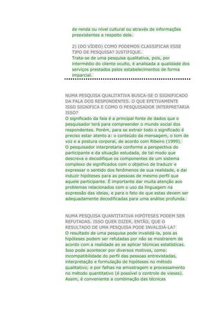 de renda ou nível cultural ou através de informações
preexistentes a respeito dele.
2) (DO VÍDEO) COMO PODEMOS CLASSIFICAR ESSE
TIPO DE PESQUISA? JUSTIFIQUE.
Trata-se de uma pesquisa qualitativa, pois, por
intermédio do cliente oculto, é analisada a qualidade dos
serviços prestados pelos estabelecimentos de forma
imparcial.

NUMA PESQUISA QUALITATIVA BUSCA-SE O SIGNIFICADO
DA FALA DOS RESPONDENTES. O QUE EFETIVAMENTE
ISSO SIGNIFICA E COMO O PESQUISADOR INTERPRETARIA
ISSO?
O significado da fala é a principal fonte de dados que o
pesquisador terá para compreender o mundo social dos
respondentes. Porém, para se extrair todo o significado é
preciso estar atento a: o conteúdo da mensagem, o tom de
voz e a postura corporal, de acordo com Ribeiro (1999).
O pesquisador interpretaria conforme a perspectiva do
participante e da situação estudada, de tal modo que
descreva e decodifique os componentes de um sistema
complexo de significados com o objetivo de traduzir e
expressar o sentido dos fenômenos de sua realidade, e dai
induzir hipóteses para as pessoas de mesmo perfil que
aquele participante. É importante dar muita atenção aos
problemas relacionados com o uso da linguagem na
expressão das ideias, e para o fato de que estas devem ser
adequadamente decodificadas para uma análise profunda.

NUMA PESQUISA QUANTITATIVA HIPÓTESES PODEM SER
REFUTADAS. ISSO QUER DIZER, ENTÃO, QUE O
RESULTADO DE UMA PESQUISA PODE INVALIDÁ-LA?
O resultado de uma pesquisa pode invalidá-la, pois as
hipóteses podem ser refutadas por não se mostrarem de
acordo com a realidade ao se aplicar técnicas estatísticas.
Isso pode acontecer por diversos motivos, como:
incompatibilidade do perfil das pessoas entrevistadas,
interpretação e formulação de hipóteses no método
qualitativo; e por falhas na amostragem e processamento
no método quantitativo (é possível o controle de vieses).
Assim, é conveniente a combinação das técnicas

 