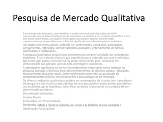 Pesquisa de Mercado Qualitativa
É um estudo não estatístico, que identifica e analisa em profundidade dados de difícil
mensuração de um determinado grupo de indivíduos em relação a um problema específico. Entre
eles estão sentimentos, sensações e motivações que podem explicar determinados
comportamentos, apreendidos com o foco no significado que adquirem para os indivíduos.
Por dados não mensuráveis, entende-se: sentimentos, sensações, percepções,
pensamentos, intenções, comportamentos passados, entendimento de razões,
significados e motivações.
A pesquisa qualitativa proporciona compreensão em profundidade do contexto do
problema. É um método indutivo por excelência para entender por que o indivíduo
age como age, pensa como pensa ou sente como sente, pois, respostas em
profundidade são geradas apenas pela abordagem qualitativa.
A abordagem qualitativa se torna crescentemente importante como método de
pesquisa aplicada a diversas áreas do conhecimento: às ciências sociais, educação,
planejamento, trabalho social, desenvolvimento comunitário, ao estudo do
comportamento político, em corporações e para pesquisas de mercado.
Os diversos métodos qualitativos podem ser empregados de acordo com o problema
de pesquisa e são muito usados dentro de uma perspectiva exploratória, para definir
um problema, gerar hipóteses, identificar variáveis importantes no contexto de um
determinado problema.
São métodos utilizados:
Grupos Focais
Entrevistas em Profundidade
Etnografia (estuda e revela os costumes, as crenças e as tradições de uma sociedade )
Observação Participativa
 