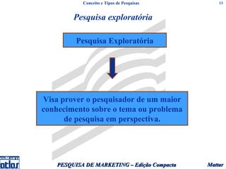 Conceito e Tipos de Pesquisas         13



         Pesquisa exploratória

          Pesquisa Exploratória




Visa prover o pesquisador de um maior
conhecimento sobre o tema ou problema
      de pesquisa em perspectiva.




    PESQUISA DE MARKETING – Edição Compacta   Mattar
 