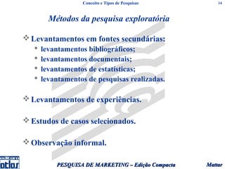 Conceito e Tipos de Pesquisas         14



         Métodos da pesquisa exploratória

 Levantamentos em fontes secundárias:
      levantamentos bibliográficos;
      levantamentos documentais;
      levantamentos de estatísticas;
      levantamentos de pesquisas realizadas.

 Levantamentos de experiências.

 Estudos de casos selecionados.

 Observação informal.

           PESQUISA DE MARKETING – Edição Compacta   Mattar
 