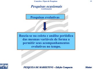 Conceito e Tipos de Pesquisas         19


        Pesquisas ocasionais
                   (continuação)




        Pesquisas evolutivas




Baseia-se na coleta e análise periódica
  das mesmas variáveis de forma a
  permitir seus acompanhamentos
        evolutivos no tempo.




   PESQUISA DE MARKETING – Edição Compacta   Mattar
 