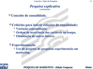 Conceito e Tipos de Pesquisas          21


               Pesquisa explicativa
                        (continuação)


Conceito de causalidade.

Critérios para inferir relações de causalidade:
    Variação concomitante.
    Ordem de ocorrência das variáveis no tempo.
    Eliminação de outros fatores.

Experimentação
    Uso de projetos de pesquisas experimentais em
     marketing.



          PESQUISA DE MARKETING – Edição Compacta    Mattar
 