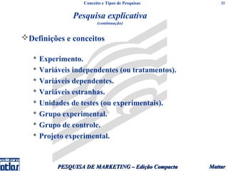 Conceito e Tipos de Pesquisas         22


               Pesquisa explicativa
                        (continuação)


Definições e conceitos

    Experimento.
    Variáveis independentes (ou tratamentos).
    Variáveis dependentes.
    Variáveis estranhas.
    Unidades de testes (ou experimentais).
    Grupo experimental.
    Grupo de controle.
    Projeto experimental.



          PESQUISA DE MARKETING – Edição Compacta   Mattar
 