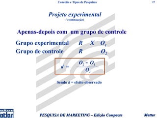 Conceito e Tipos de Pesquisas         27




            Projeto experimental
                     ( continuação)



Apenas-depois com um grupo de controle
Grupo experimental             R        X O1
Grupo de controle              R          O2
                               O2 − O1
                  d =
                                  O1

                Sendo d = efeito observado




        PESQUISA DE MARKETING – Edição Compacta   Mattar
 