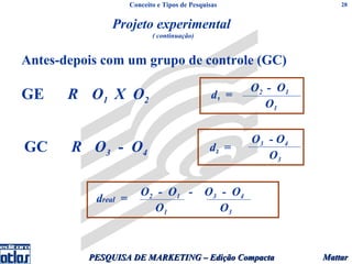 Conceito e Tipos de Pesquisas                   28


              Projeto experimental
                            ( continuação)


Antes-depois com um grupo de controle (GC)
                                                       O2 - O1
GE     R O1 X O2                                d1 =
                                                          O1


                                                       O3 - O4
GC     R O3 - O4                               d2 =
                                                          O3


                        O2 - O1 - O3 - O4
           dreal =
                          O1         O3



          PESQUISA DE MARKETING – Edição Compacta                Mattar
 