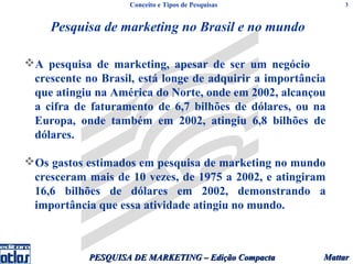 Conceito e Tipos de Pesquisas             3



     Pesquisa de marketing no Brasil e no mundo

A pesquisa de marketing, apesar de ser um negócio
 crescente no Brasil, está longe de adquirir a importância
 que atingiu na América do Norte, onde em 2002, alcançou
 a cifra de faturamento de 6,7 bilhões de dólares, ou na
 Europa, onde também em 2002, atingiu 6,8 bilhões de
 dólares.

Os gastos estimados em pesquisa de marketing no mundo
 cresceram mais de 10 vezes, de 1975 a 2002, e atingiram
 16,6 bilhões de dólares em 2002, demonstrando a
 importância que essa atividade atingiu no mundo.



            PESQUISA DE MARKETING – Edição Compacta      Mattar
 