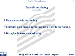 Conceito e Tipos de Pesquisas           30




                   Teste de marketing
                            (continuação)




Usos do teste de marketing.

Critérios para selecionar locais para teste de marketing.

Duração do teste de marketing.




             PESQUISA DE MARKETING – Edição Compacta    Mattar
 