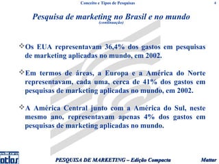 Conceito e Tipos de Pesquisas          4



   Pesquisa de marketing no Brasil e no mundo
                           (continuação)




Os EUA representavam 36,4% dos gastos em pesquisas
 de marketing aplicadas no mundo, em 2002.

Em termos de áreas, a Europa e a América do Norte
 representavam, cada uma, cerca de 41% dos gastos em
 pesquisas de marketing aplicadas no mundo, em 2002.

A América Central junto com a América do Sul, neste
 mesmo ano, representavam apenas 4% dos gastos em
 pesquisas de marketing aplicadas no mundo.



          PESQUISA DE MARKETING – Edição Compacta   Mattar
 
